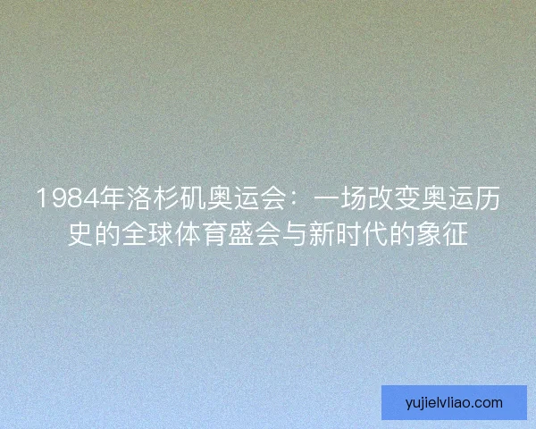 1984年洛杉矶奥运会：一场改变奥运历史的全球体育盛会与新时代的象征