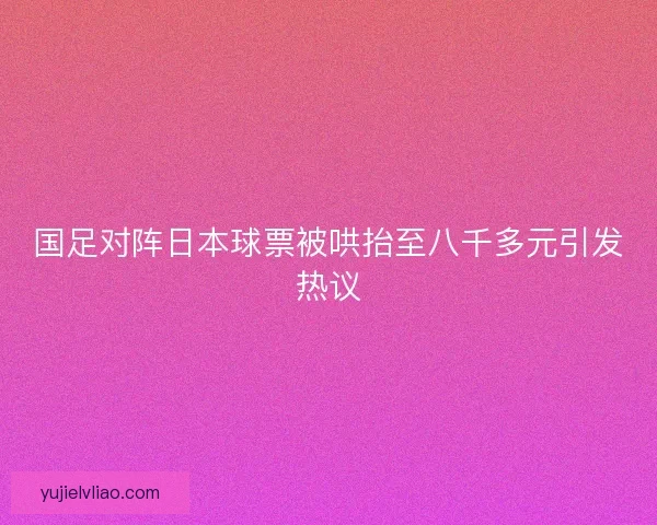 国足对阵日本球票被哄抬至八千多元引发热议