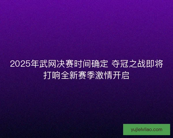 2025年武网决赛时间确定 夺冠之战即将打响全新赛季激情开启