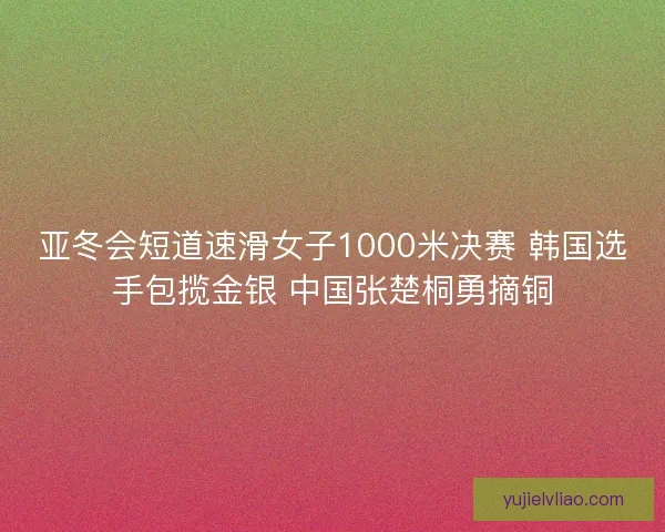 亚冬会短道速滑女子1000米决赛 韩国选手包揽金银 中国张楚桐勇摘铜
