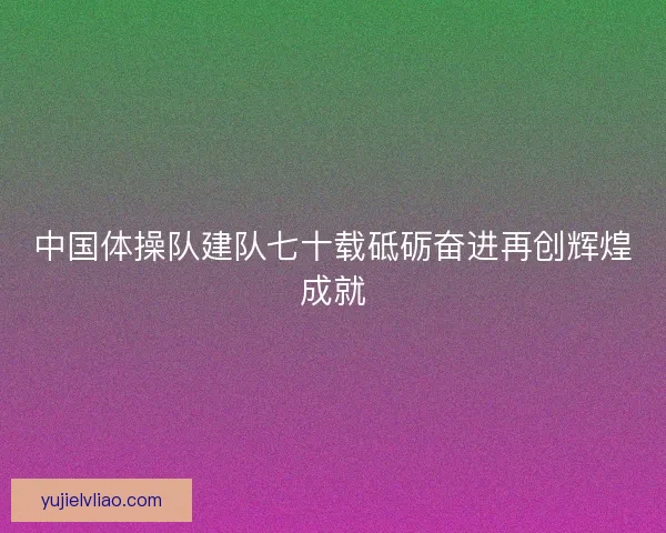 中国体操队建队七十载砥砺奋进再创辉煌成就
