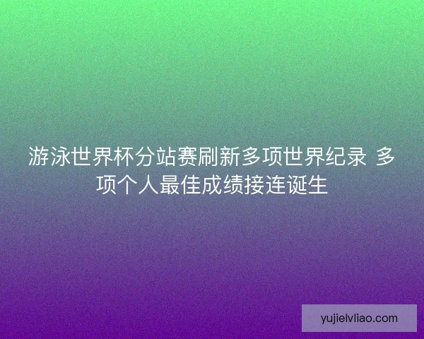 游泳世界杯分站赛刷新多项世界纪录 多项个人最佳成绩接连诞生