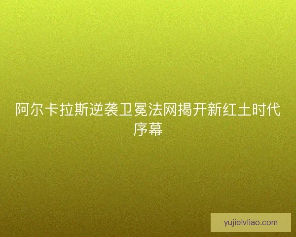 阿尔卡拉斯逆袭卫冕法网揭开新红土时代序幕