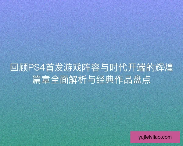 回顾PS4首发游戏阵容与时代开端的辉煌篇章全面解析与经典作品盘点